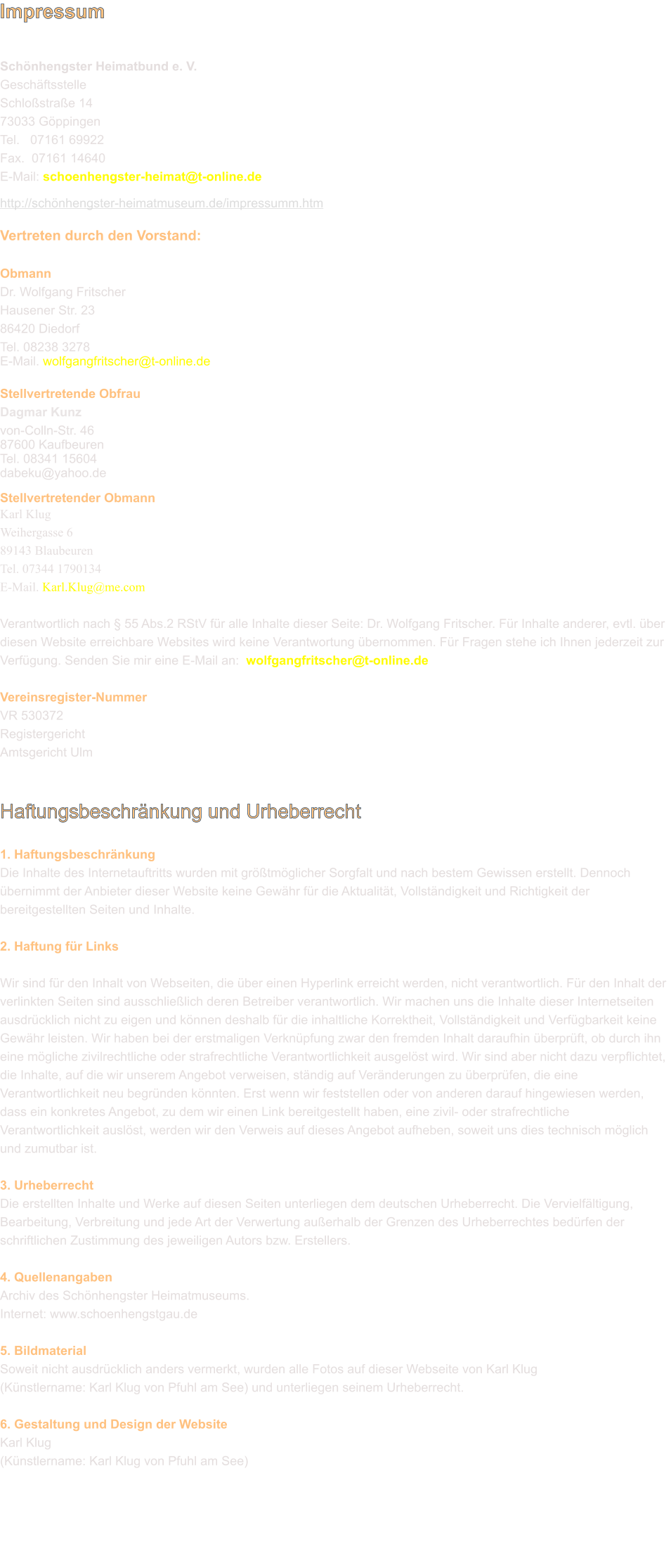 Impressum   Schönhengster Heimatbund e. V.  Geschäftsstelle Schloßstraße 14 73033 Göppingen Tel.   07161 69922  Fax.  07161 14640  E-Mail: schoenhengster-heimat@t-online.de  http://schönhengster-heimatmuseum.de/impressumm.htm Vertreten durch den Vorstand:  Obmann Dr. Wolfgang Fritscher Hausener Str. 2386420 Diedorf Tel. 08238 3278  E-Mail. wolfgangfritscher@t-online.de  Stellvertretende Obfrau Dagmar Kunz von-Colln-Str. 46 87600 Kaufbeuren 	 Tel. 08341 15604dabeku@yahoo.de	  Stellvertretender Obmann Karl Klug Weihergasse 6 89143 Blaubeuren Tel. 07344 1790134 E-Mail. Karl.Klug@me.com  Verantwortlich nach § 55 Abs.2 RStV für alle Inhalte dieser Seite: Dr. Wolfgang Fritscher. Für Inhalte anderer, evtl. über diesen Website erreichbare Websites wird keine Verantwortung übernommen. Für Fragen stehe ich Ihnen jederzeit zur Verfügung. Senden Sie mir eine E-Mail an:  wolfgangfritscher@t-online.de  Vereinsregister­Nummer VR 530372 Registergericht Amtsgericht Ulm   Haftungsbeschränkung und Urheberrecht  1. Haftungsbeschränkung Die Inhalte des Internetauftritts wurden mit größtmöglicher Sorgfalt und nach bestem Gewissen erstellt. Dennoch übernimmt der Anbieter dieser Website keine Gewähr für die Aktualität, Vollständigkeit und Richtigkeit der bereitgestellten Seiten und Inhalte.  2. Haftung für Links  Wir sind für den Inhalt von Webseiten, die über einen Hyperlink erreicht werden, nicht verantwortlich. Für den Inhalt der verlinkten Seiten sind ausschließlich deren Betreiber verantwortlich. Wir machen uns die Inhalte dieser Internetseiten ausdrücklich nicht zu eigen und können deshalb für die inhaltliche Korrektheit, Vollständigkeit und Verfügbarkeit keine Gewähr leisten. Wir haben bei der erstmaligen Verknüpfung zwar den fremden Inhalt daraufhin überprüft, ob durch ihn eine mögliche zivilrechtliche oder strafrechtliche Verantwortlichkeit ausgelöst wird. Wir sind aber nicht dazu verpflichtet, die Inhalte, auf die wir unserem Angebot verweisen, ständig auf Veränderungen zu überprüfen, die eine Verantwortlichkeit neu begründen könnten. Erst wenn wir feststellen oder von anderen darauf hingewiesen werden, dass ein konkretes Angebot, zu dem wir einen Link bereitgestellt haben, eine zivil- oder strafrechtliche Verantwortlichkeit auslöst, werden wir den Verweis auf dieses Angebot aufheben, soweit uns dies technisch möglich und zumutbar ist.  3. Urheberrecht Die erstellten Inhalte und Werke auf diesen Seiten unterliegen dem deutschen Urheberrecht. Die Vervielfältigung, Bearbeitung, Verbreitung und jede Art der Verwertung außerhalb der Grenzen des Urheberrechtes bedürfen der schriftlichen Zustimmung des jeweiligen Autors bzw. Erstellers.  4. Quellenangaben Archiv des Schönhengster Heimatmuseums. Internet: www.schoenhengstgau.de  5. Bildmaterial Soweit nicht ausdrücklich anders vermerkt, wurden alle Fotos auf dieser Webseite von Karl Klug (Künstlername: Karl Klug von Pfuhl am See) und unterliegen seinem Urheberrecht.  6. Gestaltung und Design der Website Karl Klug (Künstlername: Karl Klug von Pfuhl am See)